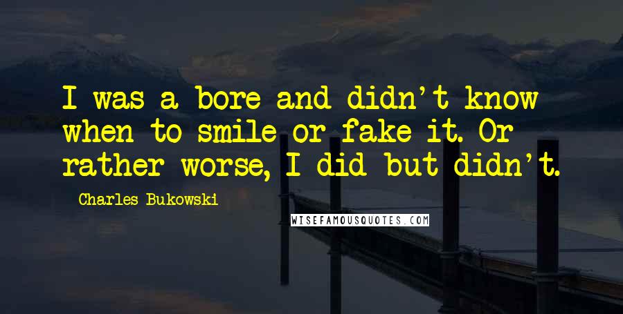 Charles Bukowski Quotes: I was a bore and didn't know when to smile or fake it. Or rather worse, I did but didn't.