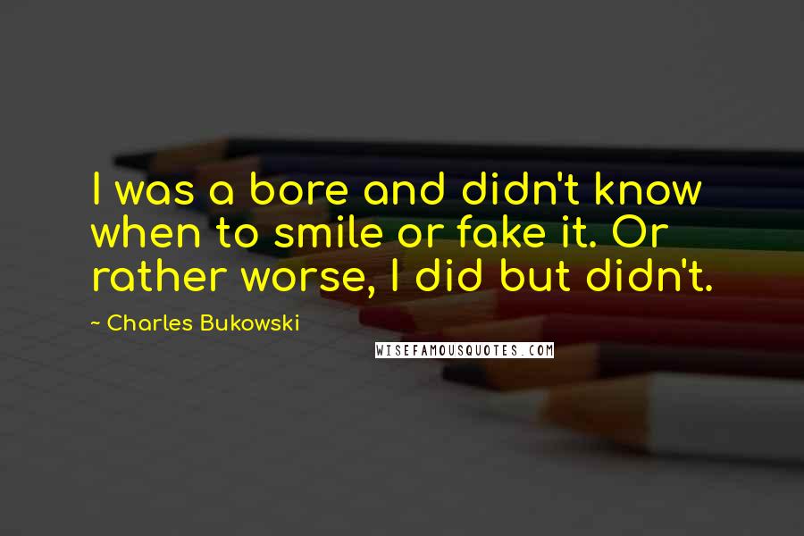 Charles Bukowski Quotes: I was a bore and didn't know when to smile or fake it. Or rather worse, I did but didn't.