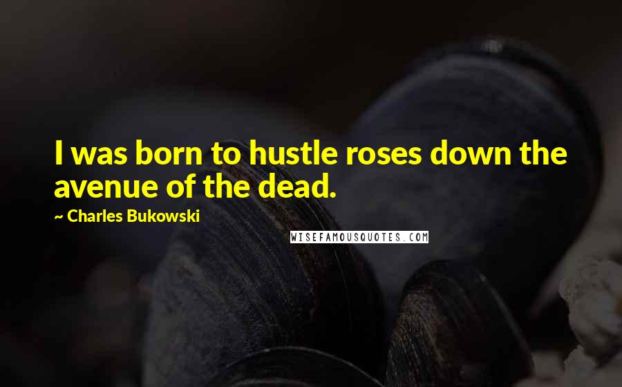 Charles Bukowski Quotes: I was born to hustle roses down the avenue of the dead.