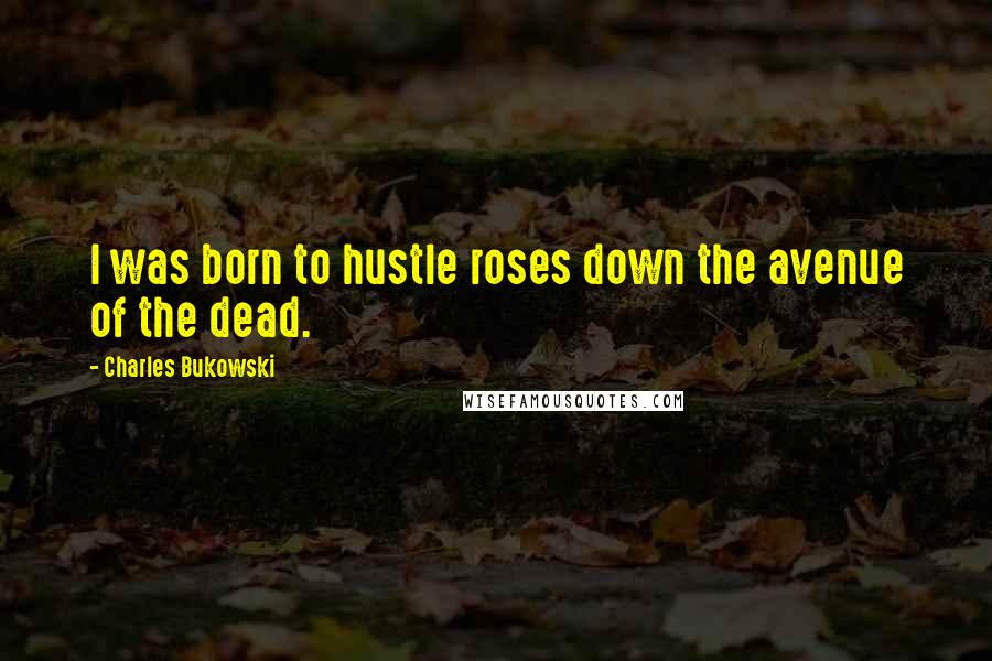 Charles Bukowski Quotes: I was born to hustle roses down the avenue of the dead.