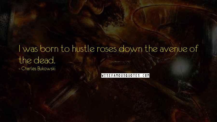 Charles Bukowski Quotes: I was born to hustle roses down the avenue of the dead.