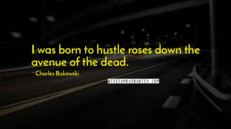 Charles Bukowski Quotes: I was born to hustle roses down the avenue of the dead.