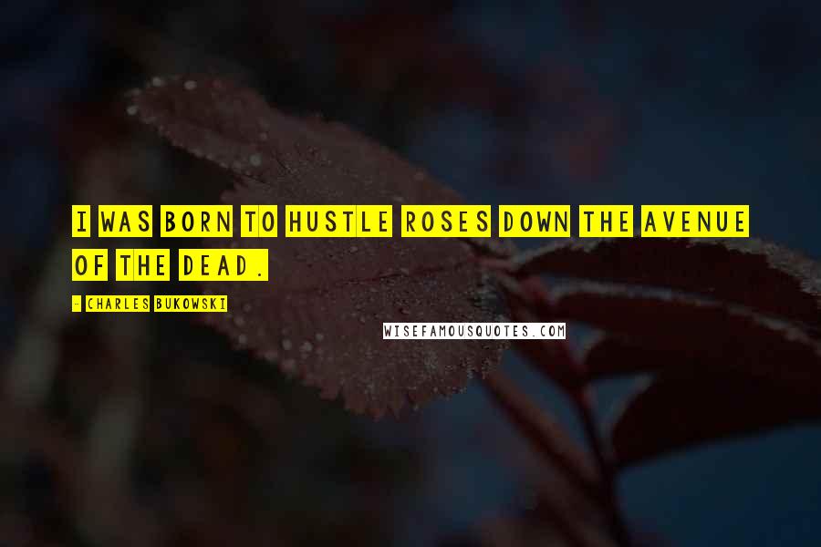 Charles Bukowski Quotes: I was born to hustle roses down the avenue of the dead.