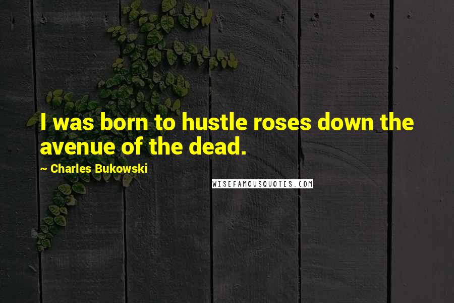 Charles Bukowski Quotes: I was born to hustle roses down the avenue of the dead.