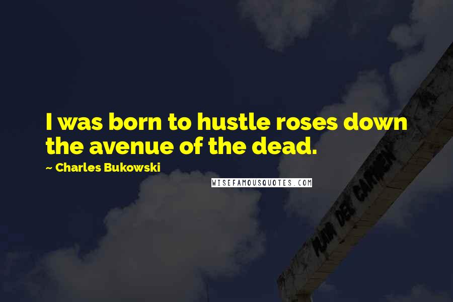Charles Bukowski Quotes: I was born to hustle roses down the avenue of the dead.