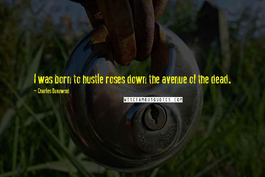 Charles Bukowski Quotes: I was born to hustle roses down the avenue of the dead.