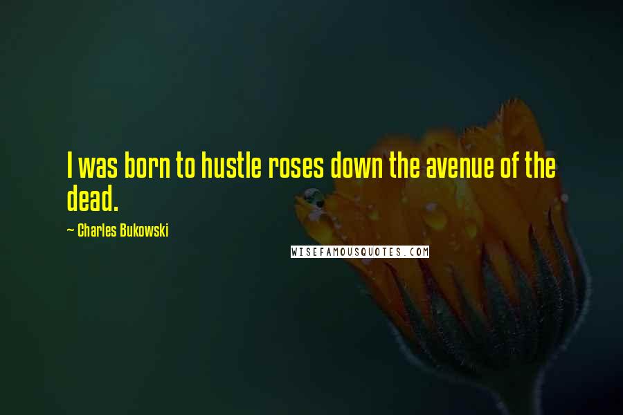 Charles Bukowski Quotes: I was born to hustle roses down the avenue of the dead.