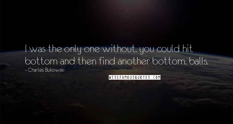 Charles Bukowski Quotes: I was the only one without. you could hit bottom and then find another bottom. balls.