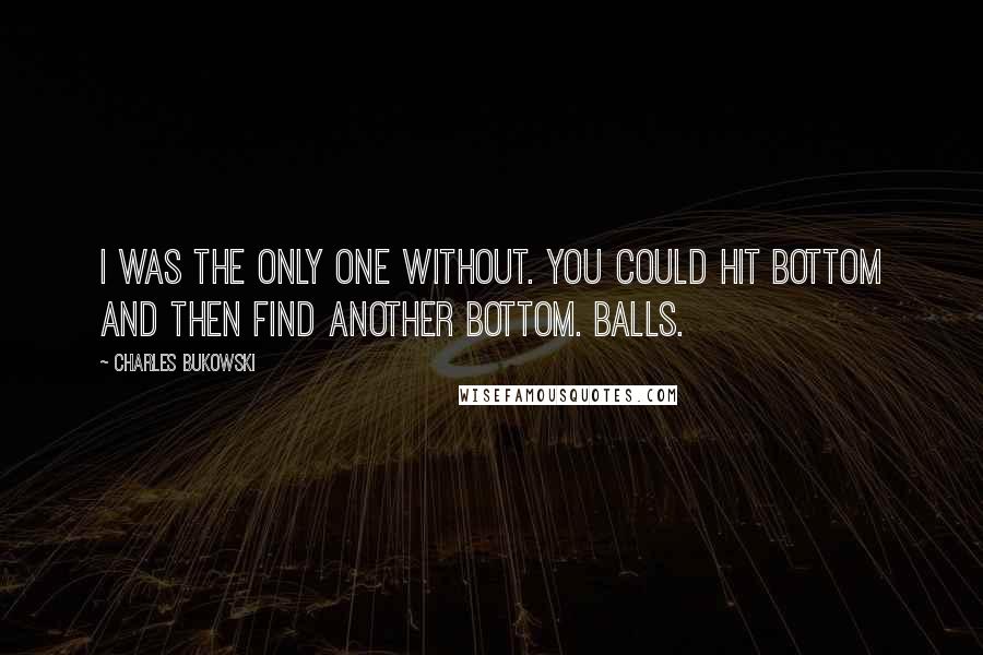 Charles Bukowski Quotes: I was the only one without. you could hit bottom and then find another bottom. balls.