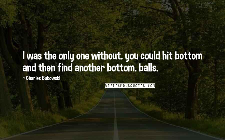 Charles Bukowski Quotes: I was the only one without. you could hit bottom and then find another bottom. balls.