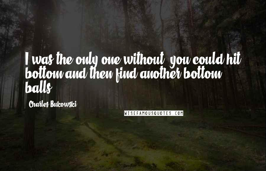 Charles Bukowski Quotes: I was the only one without. you could hit bottom and then find another bottom. balls.