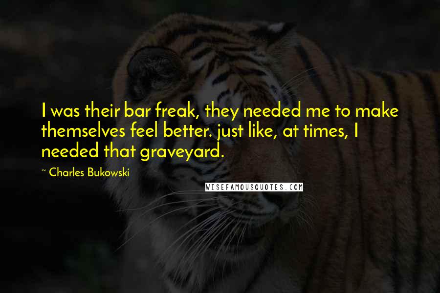 Charles Bukowski Quotes: I was their bar freak, they needed me to make themselves feel better. just like, at times, I needed that graveyard.