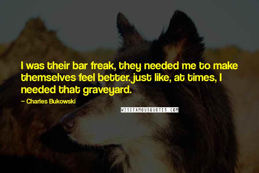 Charles Bukowski Quotes: I was their bar freak, they needed me to make themselves feel better. just like, at times, I needed that graveyard.