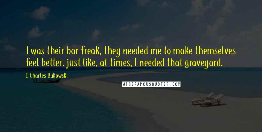 Charles Bukowski Quotes: I was their bar freak, they needed me to make themselves feel better. just like, at times, I needed that graveyard.