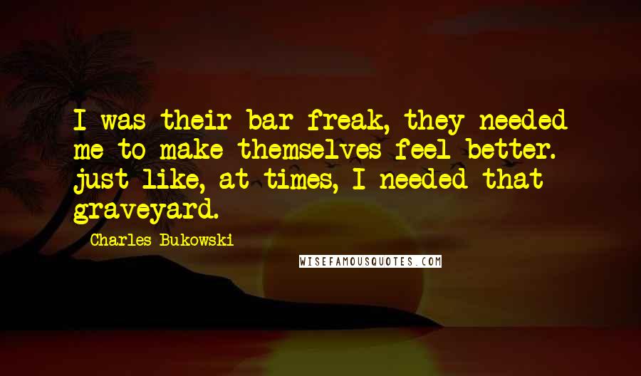 Charles Bukowski Quotes: I was their bar freak, they needed me to make themselves feel better. just like, at times, I needed that graveyard.