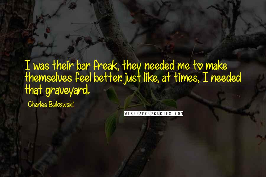 Charles Bukowski Quotes: I was their bar freak, they needed me to make themselves feel better. just like, at times, I needed that graveyard.