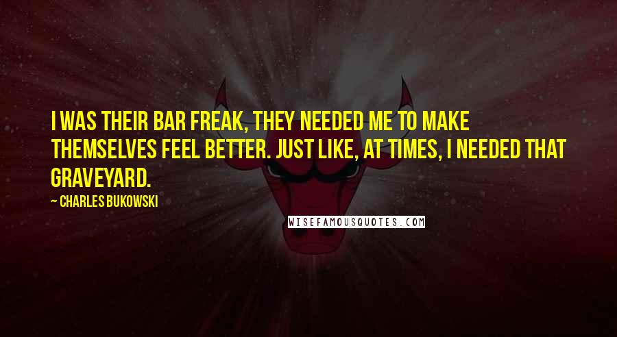 Charles Bukowski Quotes: I was their bar freak, they needed me to make themselves feel better. just like, at times, I needed that graveyard.