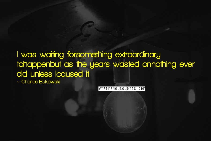 Charles Bukowski Quotes: I was waiting forsomething extraordinary tohappenbut as the years wasted onnothing ever did unless Icaused it.