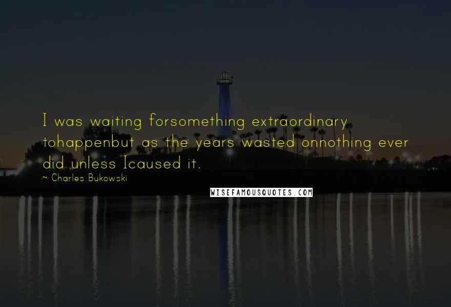 Charles Bukowski Quotes: I was waiting forsomething extraordinary tohappenbut as the years wasted onnothing ever did unless Icaused it.