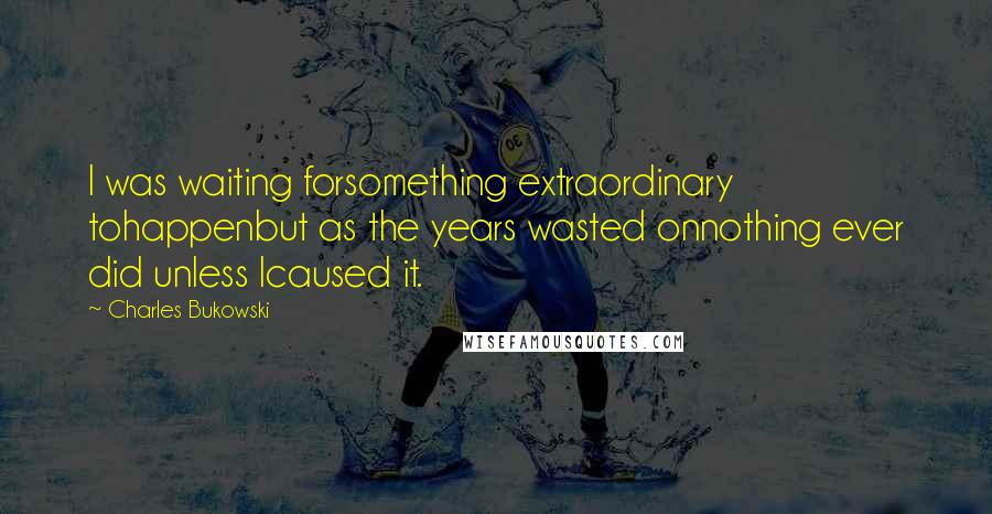 Charles Bukowski Quotes: I was waiting forsomething extraordinary tohappenbut as the years wasted onnothing ever did unless Icaused it.