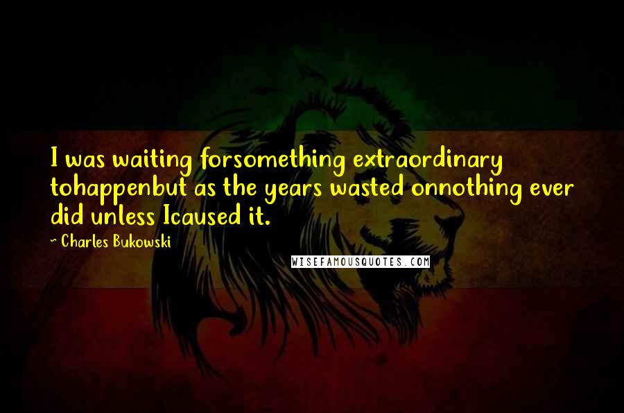 Charles Bukowski Quotes: I was waiting forsomething extraordinary tohappenbut as the years wasted onnothing ever did unless Icaused it.