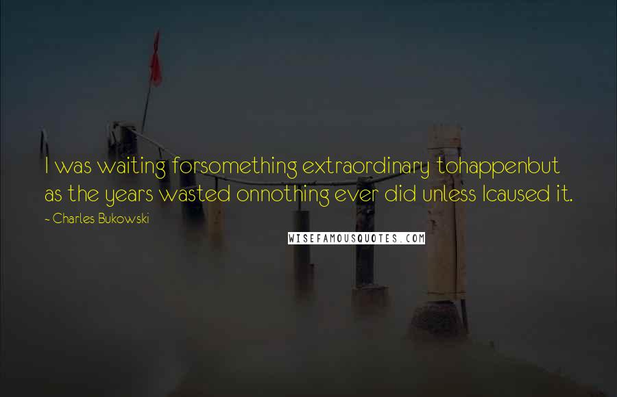 Charles Bukowski Quotes: I was waiting forsomething extraordinary tohappenbut as the years wasted onnothing ever did unless Icaused it.