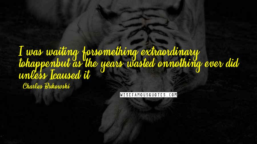 Charles Bukowski Quotes: I was waiting forsomething extraordinary tohappenbut as the years wasted onnothing ever did unless Icaused it.