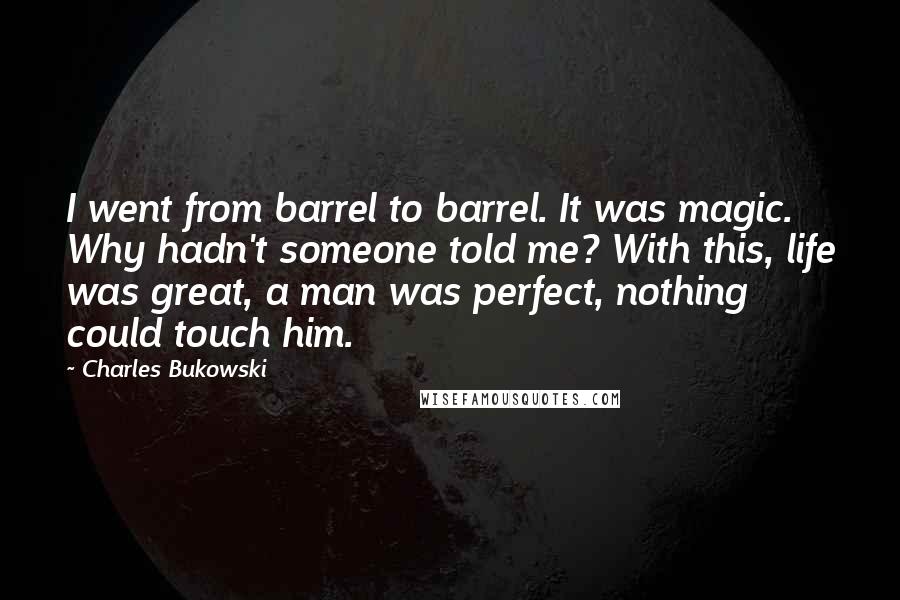 Charles Bukowski Quotes: I went from barrel to barrel. It was magic. Why hadn't someone told me? With this, life was great, a man was perfect, nothing could touch him.