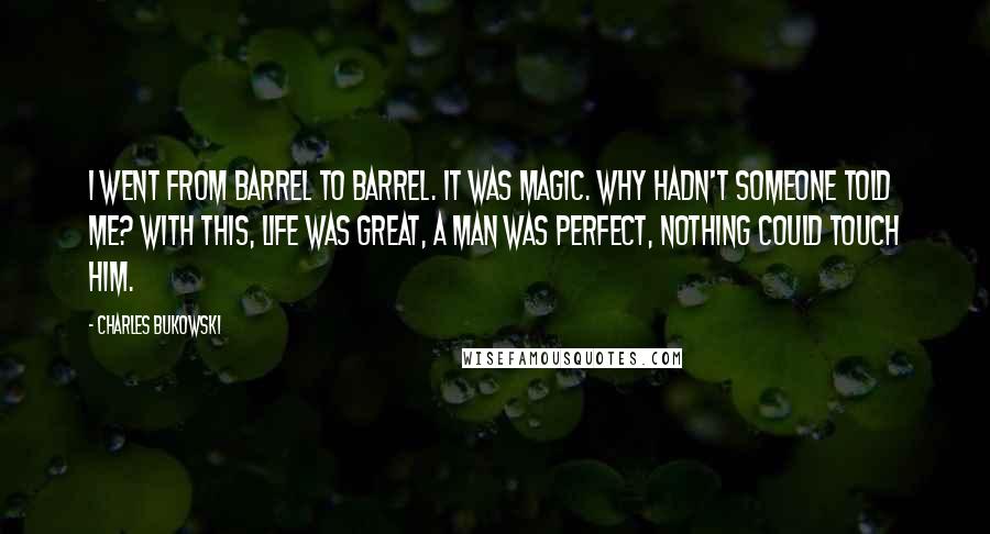 Charles Bukowski Quotes: I went from barrel to barrel. It was magic. Why hadn't someone told me? With this, life was great, a man was perfect, nothing could touch him.