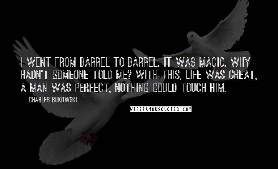 Charles Bukowski Quotes: I went from barrel to barrel. It was magic. Why hadn't someone told me? With this, life was great, a man was perfect, nothing could touch him.