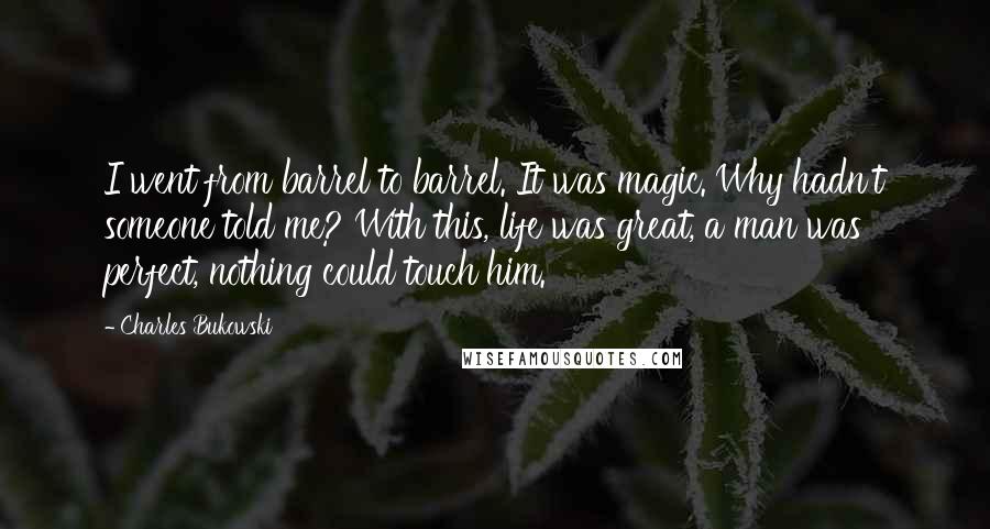 Charles Bukowski Quotes: I went from barrel to barrel. It was magic. Why hadn't someone told me? With this, life was great, a man was perfect, nothing could touch him.