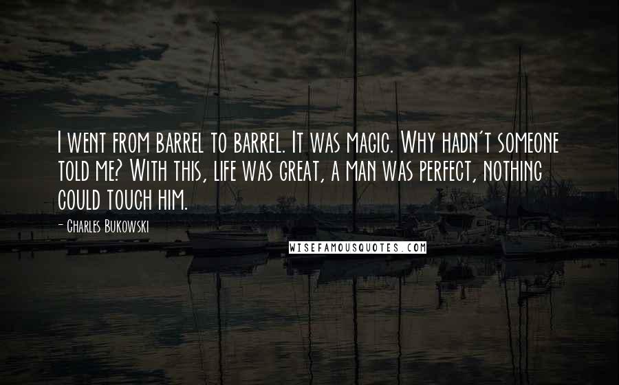 Charles Bukowski Quotes: I went from barrel to barrel. It was magic. Why hadn't someone told me? With this, life was great, a man was perfect, nothing could touch him.