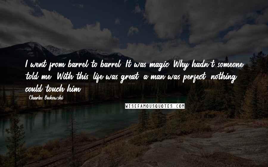 Charles Bukowski Quotes: I went from barrel to barrel. It was magic. Why hadn't someone told me? With this, life was great, a man was perfect, nothing could touch him.