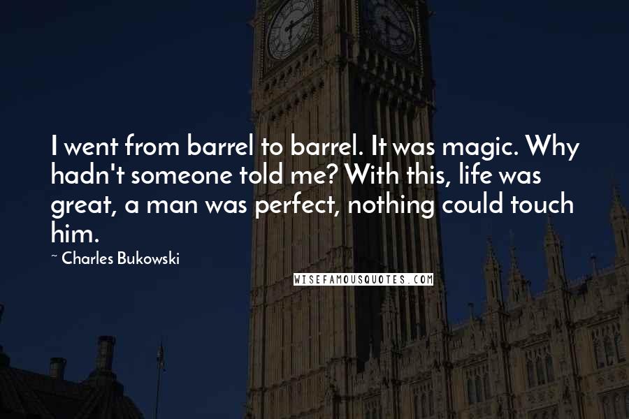 Charles Bukowski Quotes: I went from barrel to barrel. It was magic. Why hadn't someone told me? With this, life was great, a man was perfect, nothing could touch him.