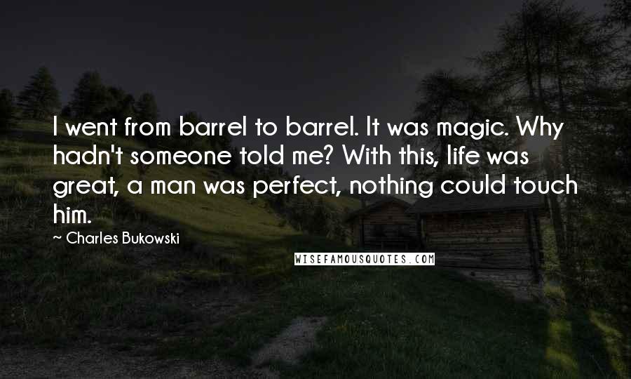 Charles Bukowski Quotes: I went from barrel to barrel. It was magic. Why hadn't someone told me? With this, life was great, a man was perfect, nothing could touch him.