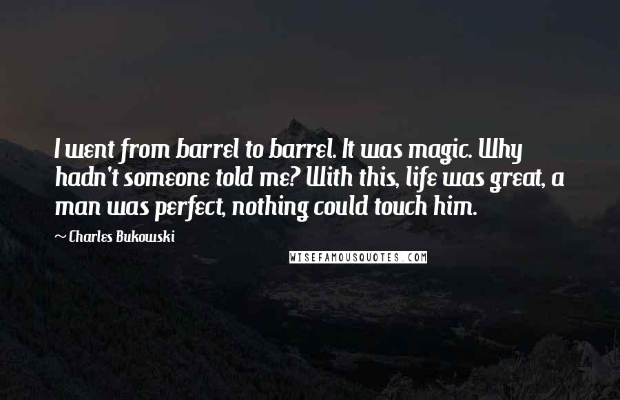 Charles Bukowski Quotes: I went from barrel to barrel. It was magic. Why hadn't someone told me? With this, life was great, a man was perfect, nothing could touch him.