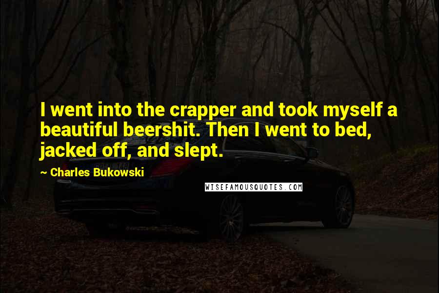 Charles Bukowski Quotes: I went into the crapper and took myself a beautiful beershit. Then I went to bed, jacked off, and slept.