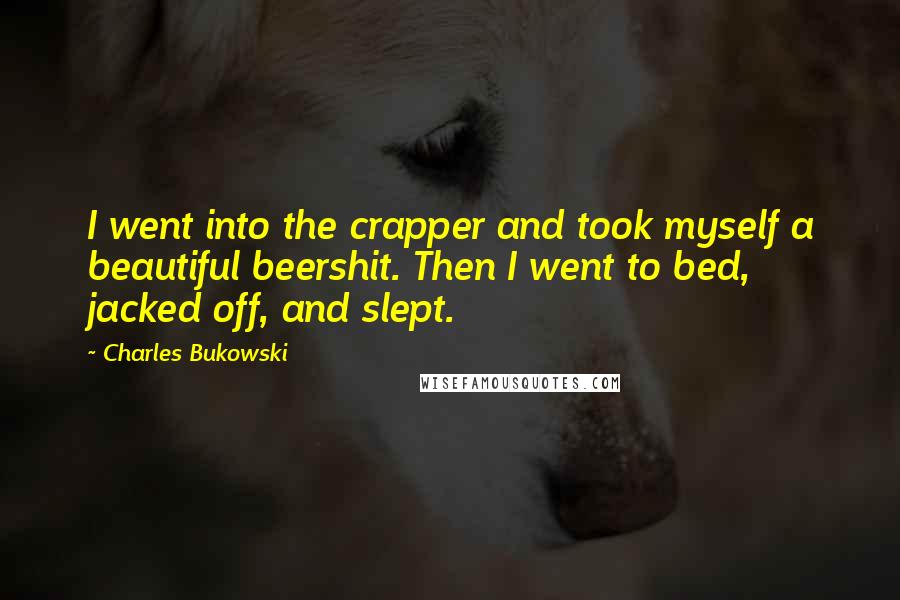 Charles Bukowski Quotes: I went into the crapper and took myself a beautiful beershit. Then I went to bed, jacked off, and slept.