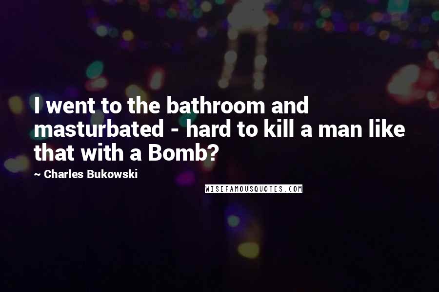 Charles Bukowski Quotes: I went to the bathroom and masturbated - hard to kill a man like that with a Bomb?