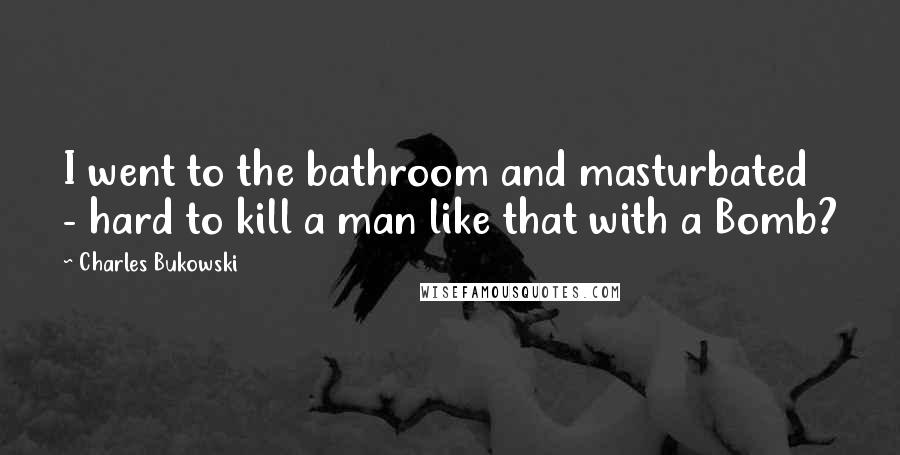 Charles Bukowski Quotes: I went to the bathroom and masturbated - hard to kill a man like that with a Bomb?