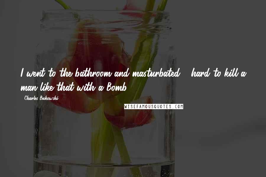 Charles Bukowski Quotes: I went to the bathroom and masturbated - hard to kill a man like that with a Bomb?