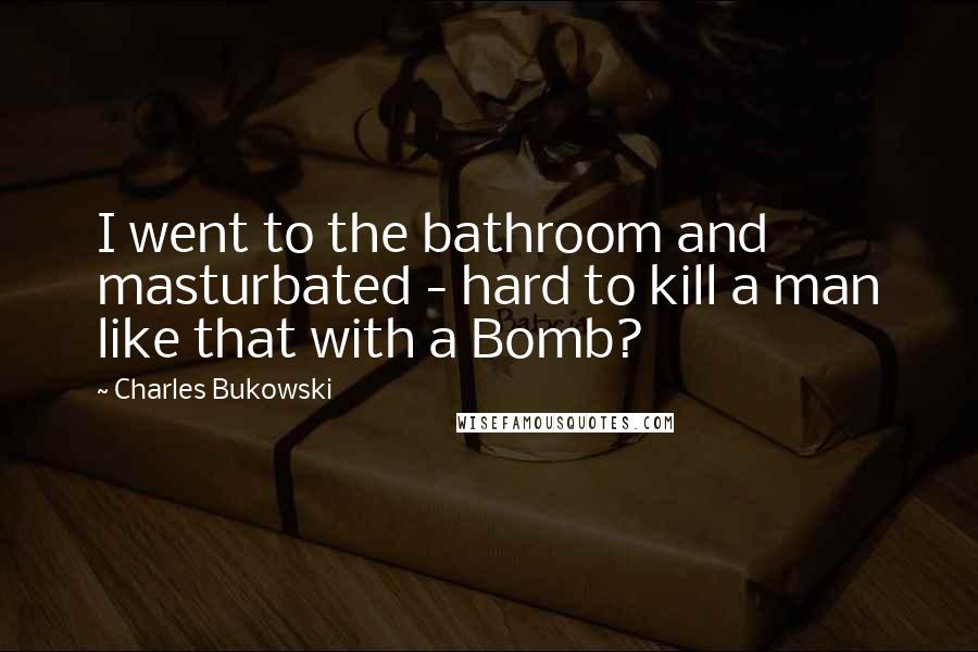 Charles Bukowski Quotes: I went to the bathroom and masturbated - hard to kill a man like that with a Bomb?