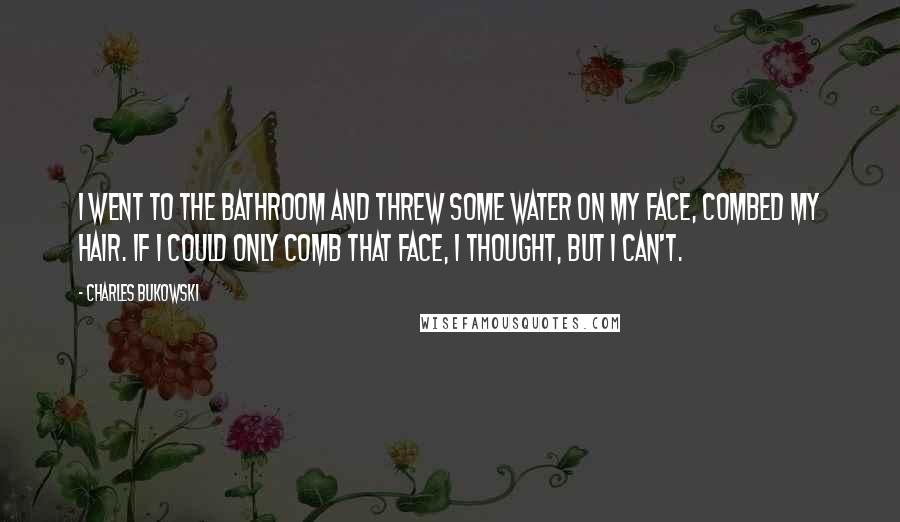 Charles Bukowski Quotes: I went to the bathroom and threw some water on my face, combed my hair. If I could only comb that face, I thought, but I can't.