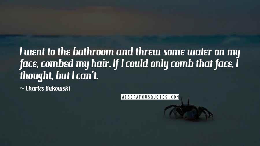 Charles Bukowski Quotes: I went to the bathroom and threw some water on my face, combed my hair. If I could only comb that face, I thought, but I can't.