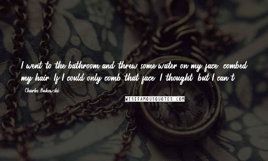 Charles Bukowski Quotes: I went to the bathroom and threw some water on my face, combed my hair. If I could only comb that face, I thought, but I can't.