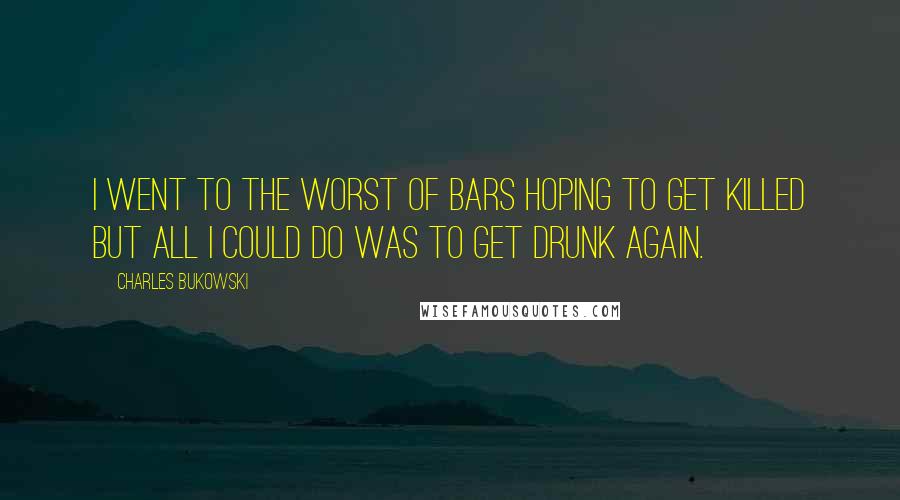 Charles Bukowski Quotes: I went to the worst of bars hoping to get killed but all I could do was to get drunk again.