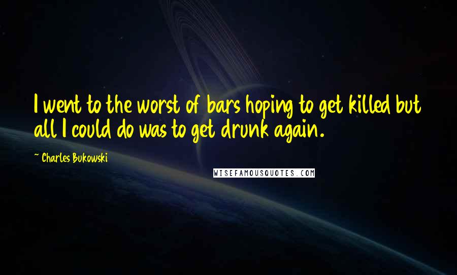 Charles Bukowski Quotes: I went to the worst of bars hoping to get killed but all I could do was to get drunk again.