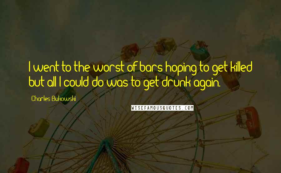 Charles Bukowski Quotes: I went to the worst of bars hoping to get killed but all I could do was to get drunk again.