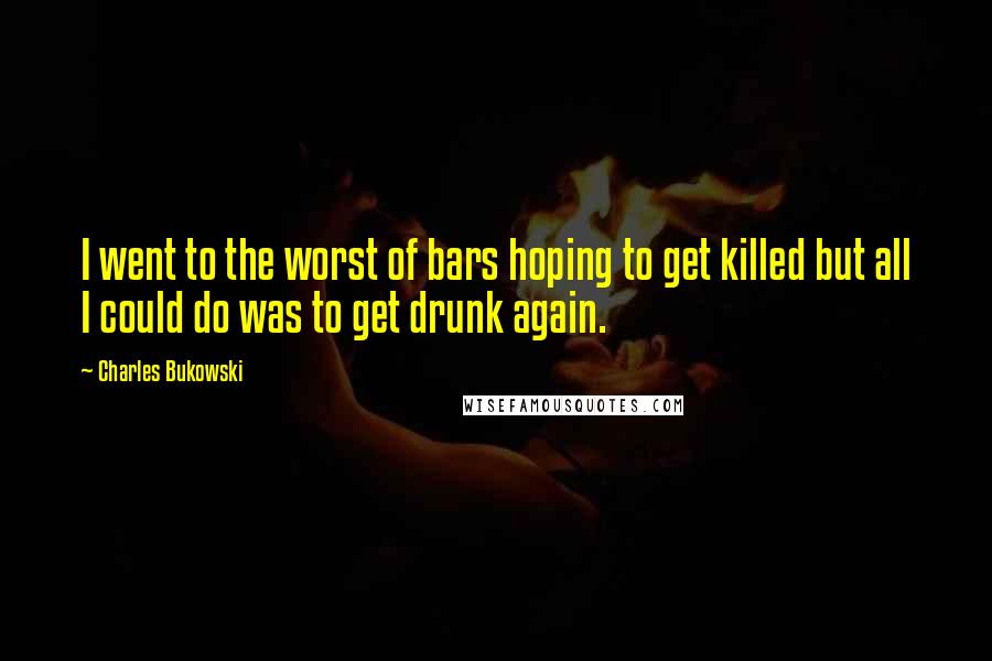 Charles Bukowski Quotes: I went to the worst of bars hoping to get killed but all I could do was to get drunk again.