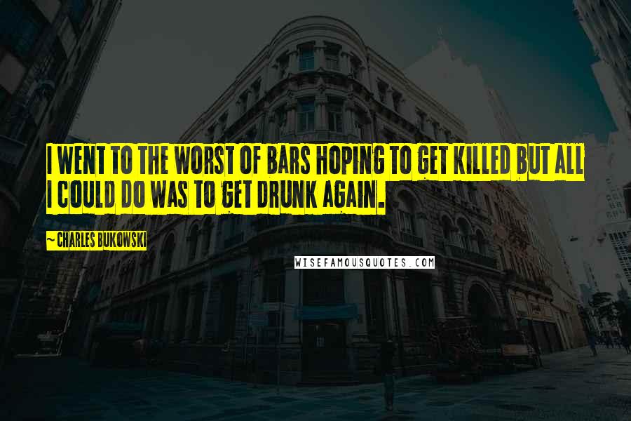 Charles Bukowski Quotes: I went to the worst of bars hoping to get killed but all I could do was to get drunk again.